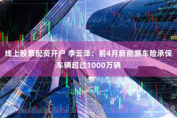 线上股票配资开户 李云泽：前4月新能源车险承保车辆超过1000万辆