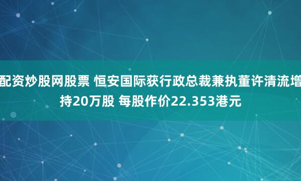 配资炒股网股票 恒安国际获行政总裁兼执董许清流增持20万股 每股作价22.353港元