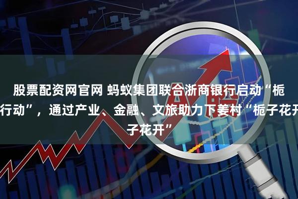 股票配资网官网 蚂蚁集团联合浙商银行启动“栀梦行动”，通过产业、金融、文旅助力下姜村“栀子花开”