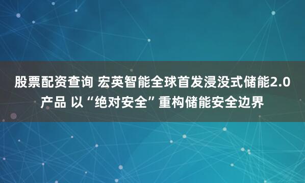 股票配资查询 宏英智能全球首发浸没式储能2.0产品 以“绝对安全”重构储能安全边界