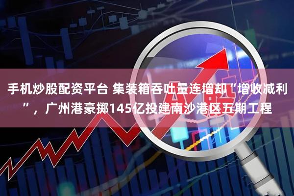 手机炒股配资平台 集装箱吞吐量连增却“增收减利”，广州港豪掷145亿投建南沙港区五期工程