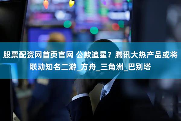 股票配资网首页官网 公款追星？腾讯大热产品或将联动知名二游_方舟_三角洲_巴别塔
