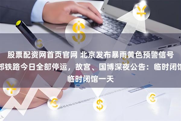 股票配资网首页官网 北京发布暴雨黄色预警信号，市郊铁路今日全部停运，故宫、国博深夜公告：临时闭馆一天