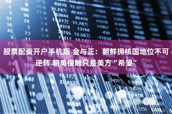 股票配资开户手机版 金与正：朝鲜拥核国地位不可逆转 朝美接触只是美方“希望”