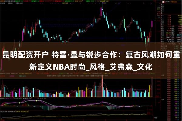 昆明配资开户 特雷·曼与锐步合作：复古风潮如何重新定义NBA时尚_风格_艾弗森_文化