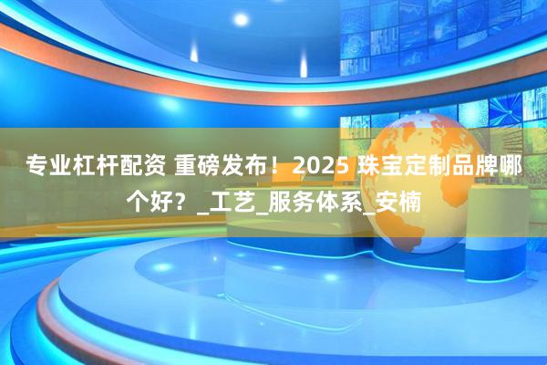专业杠杆配资 重磅发布！2025 珠宝定制品牌哪个好？_工艺_服务体系_安楠