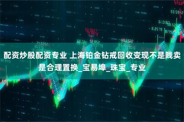 配资炒股配资专业 上海铂金钻戒回收变现不是贱卖是合理置换_宝易埠_珠宝_专业