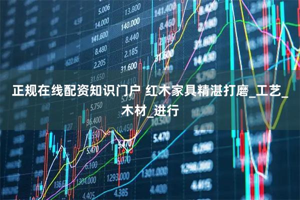 正规在线配资知识门户 红木家具精湛打磨_工艺_木材_进行