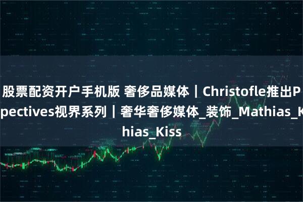 股票配资开户手机版 奢侈品媒体｜Christofle推出Perspectives视界系列｜奢华奢侈媒体_装饰_Mathias_Kiss