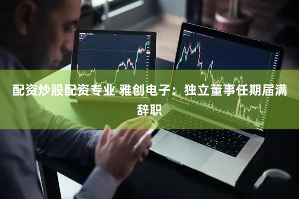 配资炒股配资专业 雅创电子：独立董事任期届满辞职