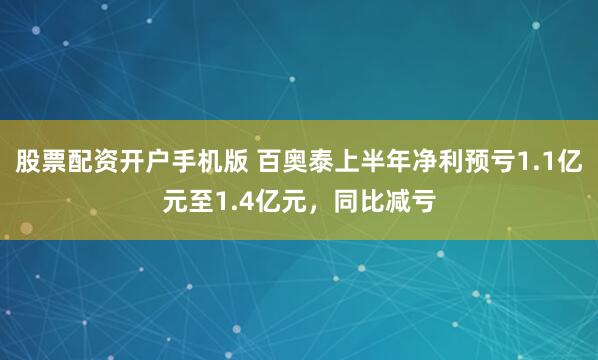 股票配资开户手机版 百奥泰上半年净利预亏1.1亿元至1.4亿元，同比减亏