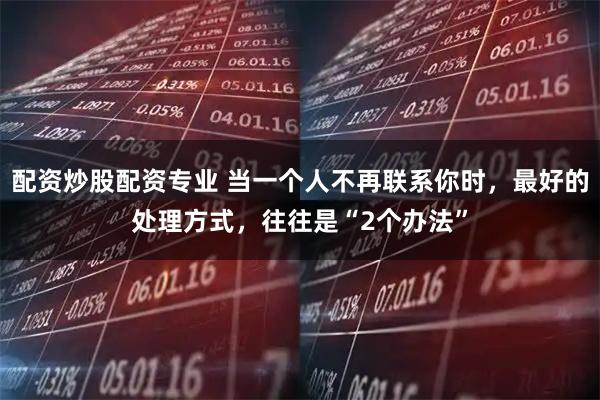配资炒股配资专业 当一个人不再联系你时，最好的处理方式，往往是“2个办法”