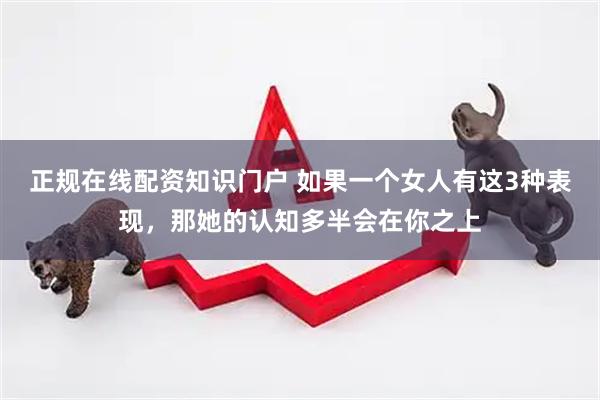 正规在线配资知识门户 如果一个女人有这3种表现，那她的认知多半会在你之上