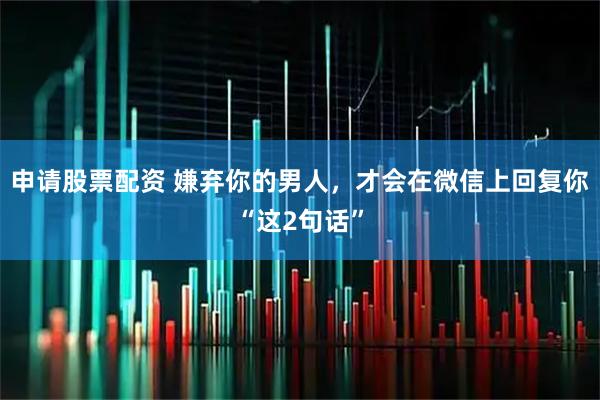 申请股票配资 嫌弃你的男人，才会在微信上回复你“这2句话”