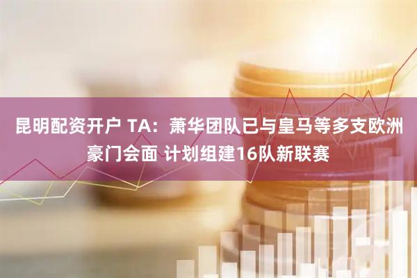 昆明配资开户 TA：萧华团队已与皇马等多支欧洲豪门会面 计划组建16队新联赛