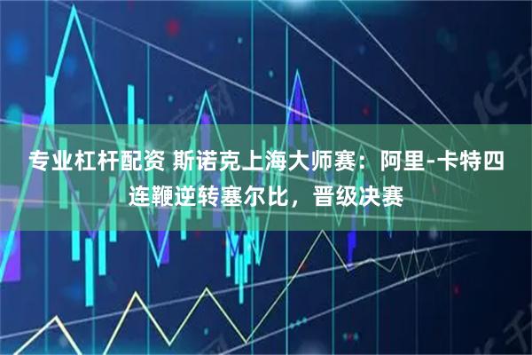 专业杠杆配资 斯诺克上海大师赛：阿里-卡特四连鞭逆转塞尔比，晋级决赛