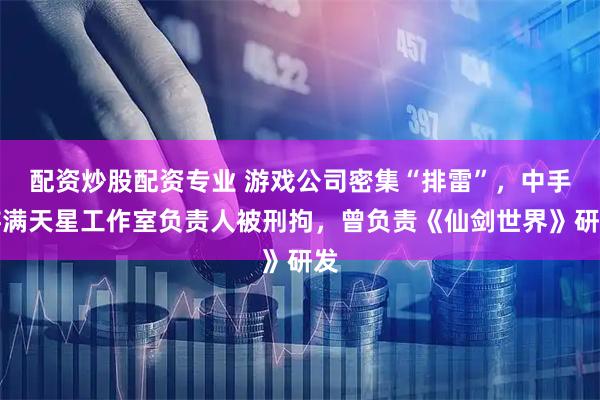 配资炒股配资专业 游戏公司密集“排雷”，中手游满天星工作室负责人被刑拘，曾负责《仙剑世界》研发