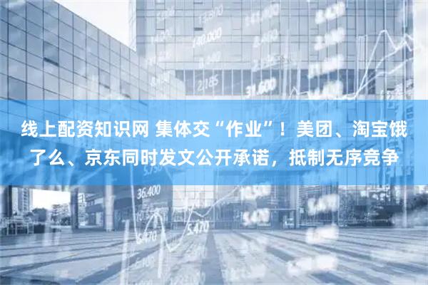 线上配资知识网 集体交“作业”！美团、淘宝饿了么、京东同时发文公开承诺，抵制无序竞争