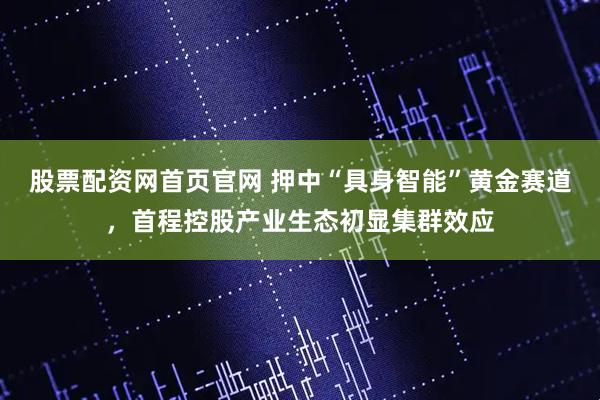 股票配资网首页官网 押中“具身智能”黄金赛道，首程控股产业生态初显集群效应