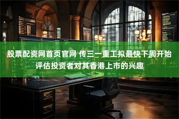 股票配资网首页官网 传三一重工拟最快下周开始评估投资者对其香港上市的兴趣
