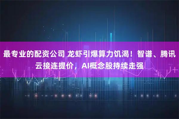 最专业的配资公司 龙虾引爆算力饥渴!智谱、腾讯云接连提价,AI概念股持续走强