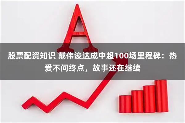 股票配资知识 戴伟浚达成中超100场里程碑：热爱不问终点，故事还在继续