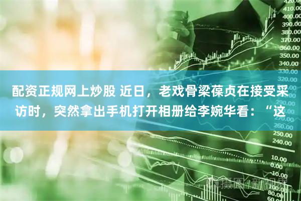 配资正规网上炒股 近日，老戏骨梁葆贞在接受采访时，突然拿出手机打开相册给李婉华看：“这