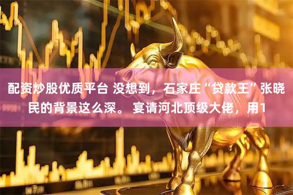 配资炒股优质平台 没想到，石家庄“贷款王”张晓民的背景这么深。 宴请河北顶级大佬，用1