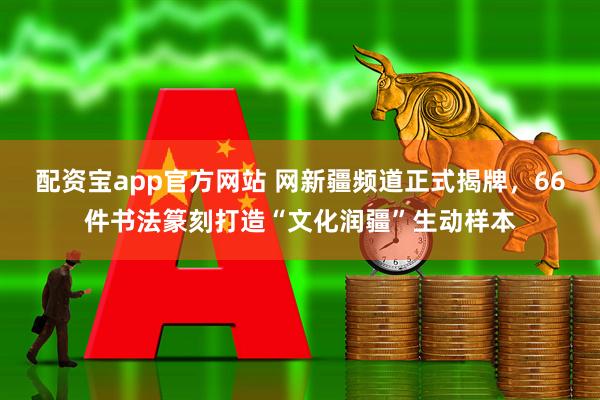 配资宝app官方网站 网新疆频道正式揭牌，66件书法篆刻打造“文化润疆”生动样本