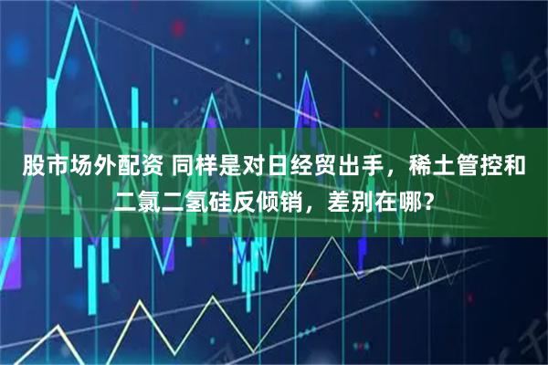 股市场外配资 同样是对日经贸出手，稀土管控和二氯二氢硅反倾销，差别在哪？