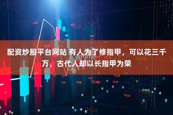 配资炒股平台网站 有人为了修指甲，可以花三千万，古代人却以长指甲为荣